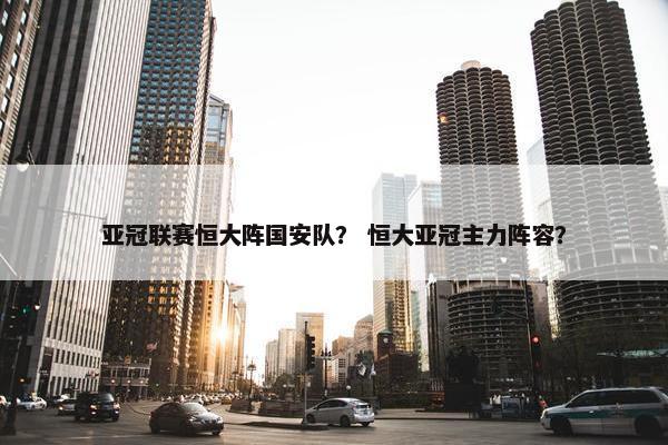 亚冠联赛恒大阵国安队？ 恒大亚冠主力阵容？