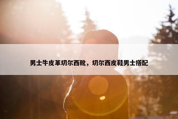 男士牛皮革切尔西靴，切尔西皮鞋男士搭配