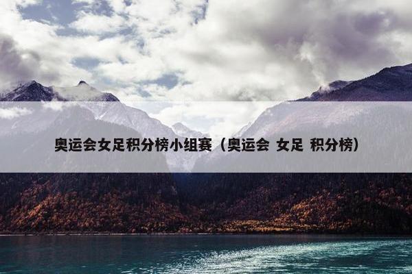 奥运会女足积分榜小组赛（奥运会 女足 积分榜）