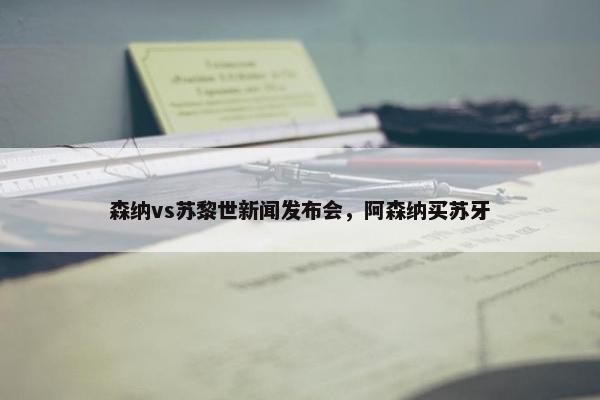 森纳vs苏黎世新闻发布会，阿森纳买苏牙