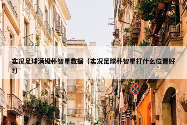实况足球满级朴智星数据（实况足球朴智星打什么位置好?）
