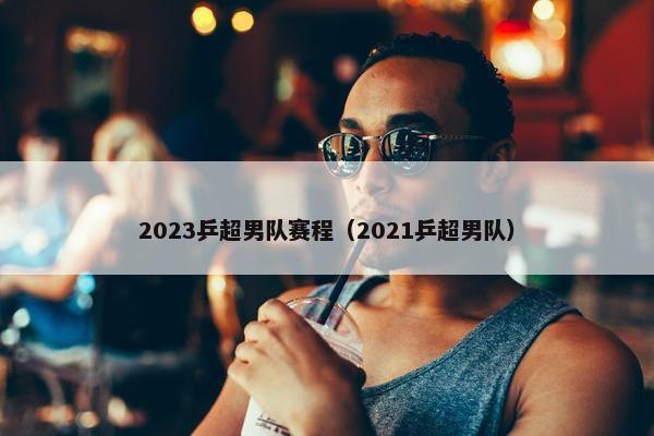 2023乒超男队赛程（2021乒超男队）