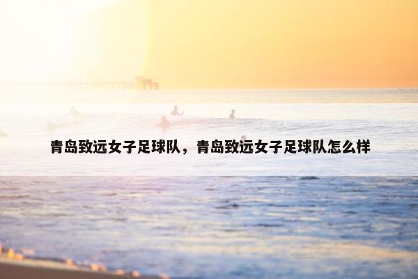 青岛致远女子足球队，青岛致远女子足球队怎么样