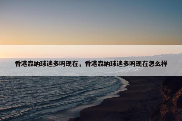 香港森纳球迷多吗现在，香港森纳球迷多吗现在怎么样