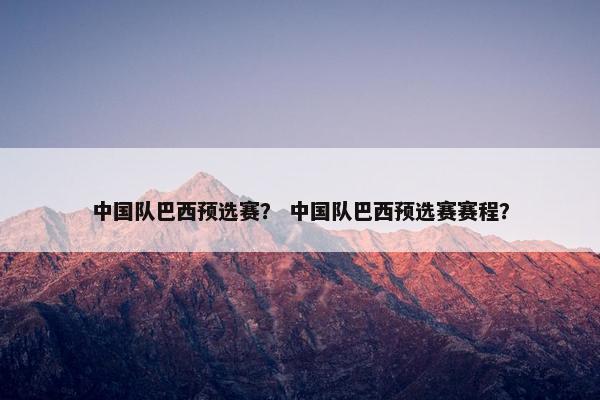 中国队巴西预选赛？ 中国队巴西预选赛赛程？