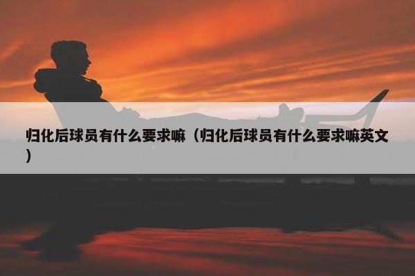 归化后球员有什么要求嘛（归化后球员有什么要求嘛英文）