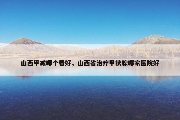 山西甲减哪个看好，山西省治疗甲状腺哪家医院好