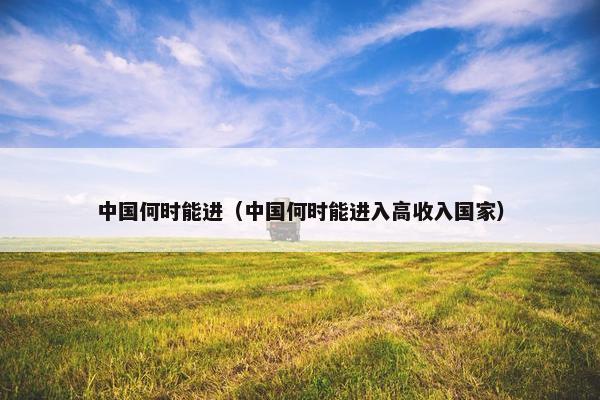 中国何时能进（中国何时能进入高收入国家）