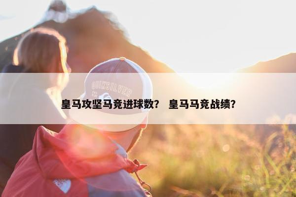 皇马攻坚马竞进球数？ 皇马马竞战绩？