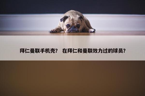 拜仁曼联手机壳？ 在拜仁和曼联效力过的球员？