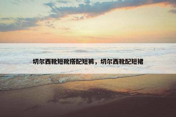切尔西靴短靴搭配短裤，切尔西靴配短裙