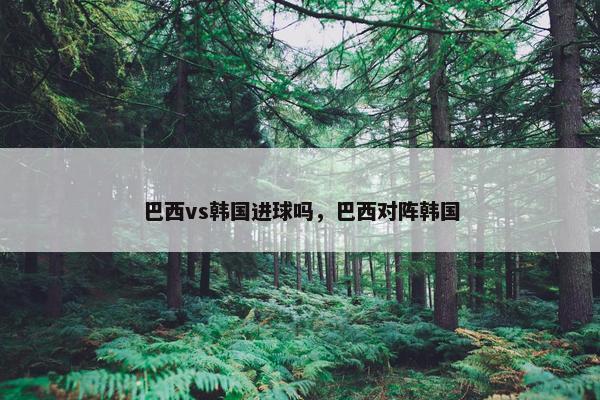 巴西vs韩国进球吗，巴西对阵韩国