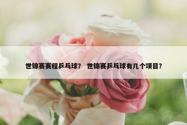世锦赛赛程乒乓球？ 世锦赛乒乓球有几个项目？