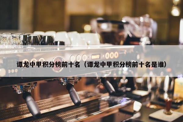 谭龙中甲积分榜前十名（谭龙中甲积分榜前十名是谁）