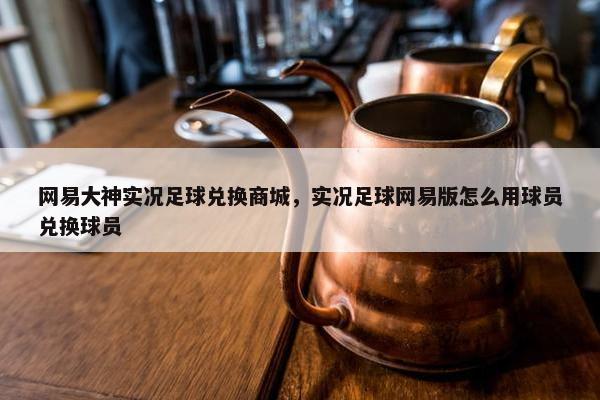 网易大神实况足球兑换商城，实况足球网易版怎么用球员兑换球员