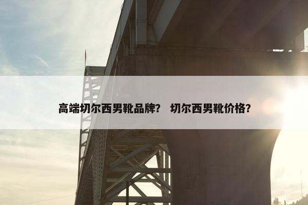 高端切尔西男靴品牌？ 切尔西男靴价格？