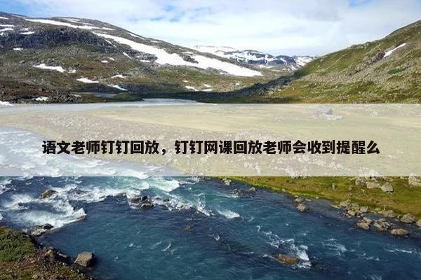 语文老师钉钉回放，钉钉网课回放老师会收到提醒么