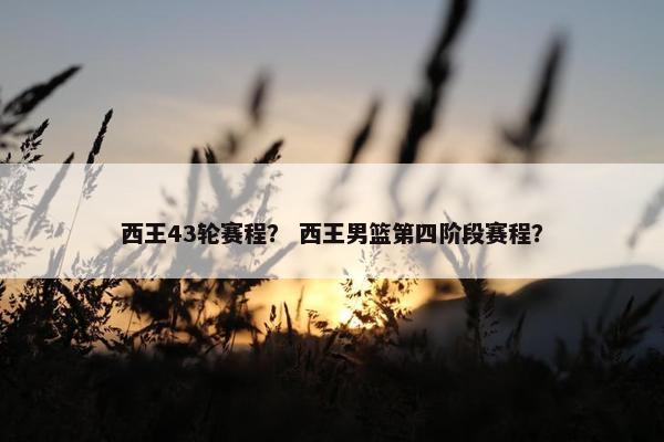 西王43轮赛程？ 西王男篮第四阶段赛程？