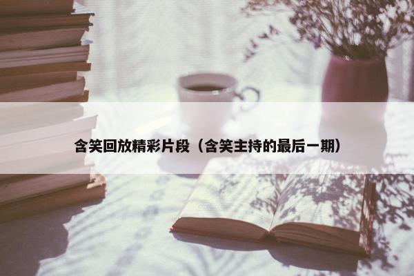 含笑回放精彩片段（含笑主持的最后一期）