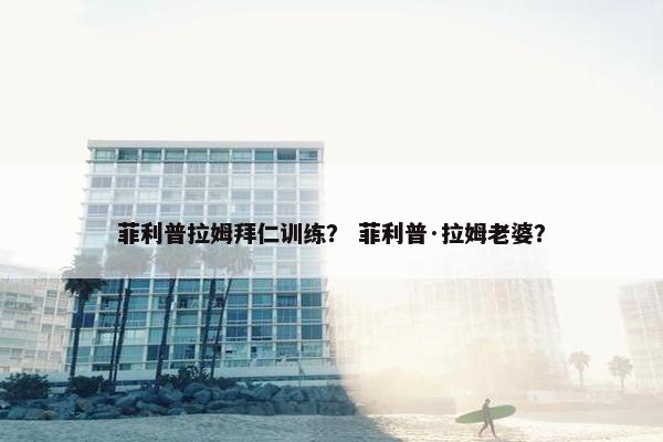 菲利普拉姆拜仁训练？ 菲利普·拉姆老婆？