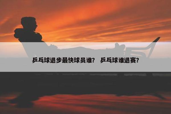 乒乓球退步最快球员谁？ 乒乓球谁退赛？