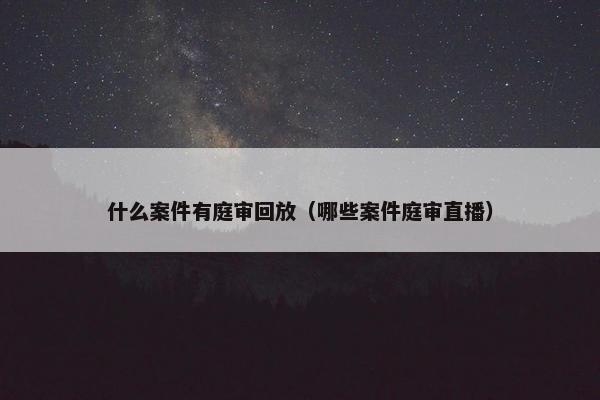 什么案件有庭审回放（哪些案件庭审直播）
