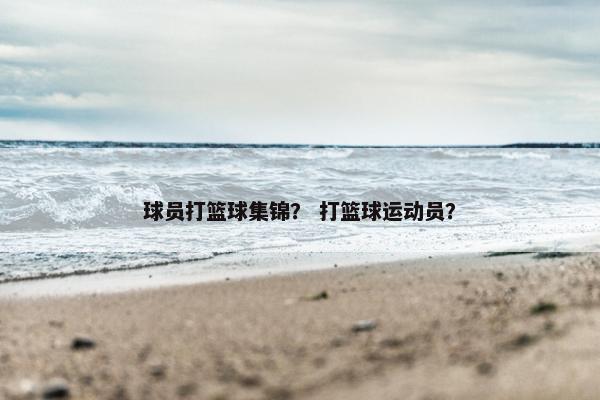 球员打篮球集锦？ 打篮球运动员？