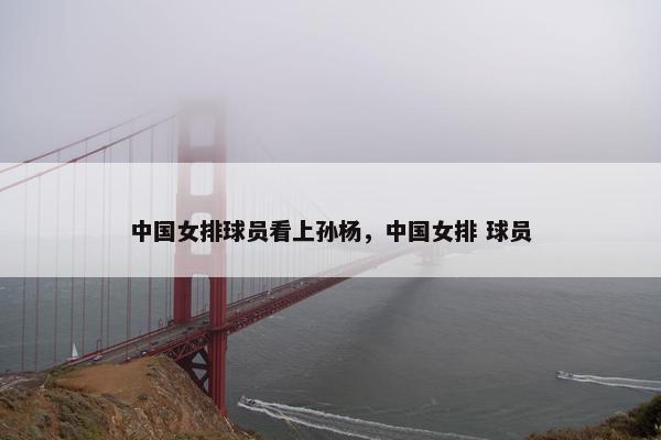 中国女排球员看上孙杨，中国女排 球员