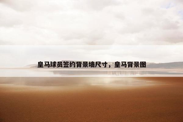 皇马球员签约背景墙尺寸，皇马背景图