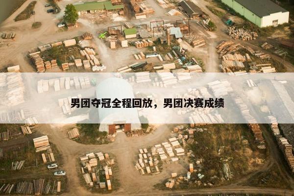 男团夺冠全程回放，男团决赛成绩
