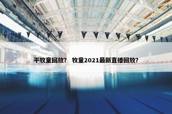 平牧童回放？ 牧童2021最新直播回放？