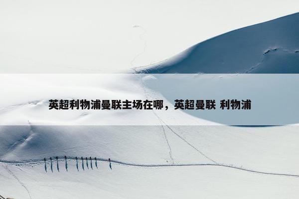 英超利物浦曼联主场在哪，英超曼联 利物浦