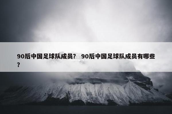 90后中国足球队成员？ 90后中国足球队成员有哪些？