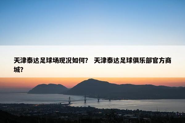 天津泰达足球场现况如何？ 天津泰达足球俱乐部官方商城？