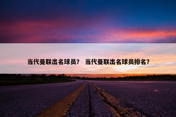 当代曼联出名球员？ 当代曼联出名球员排名？