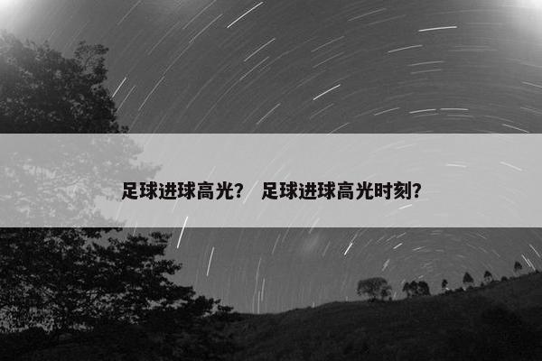 足球进球高光？ 足球进球高光时刻？