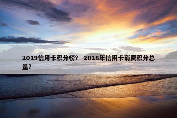 2019信用卡积分榜？ 2018年信用卡消费积分总量？