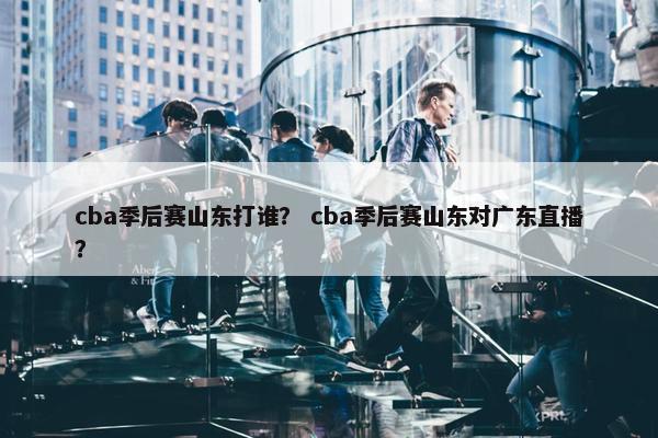 cba季后赛山东打谁？ cba季后赛山东对广东直播？