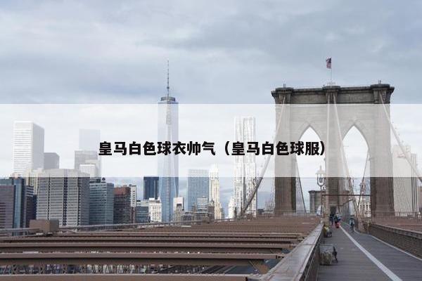 皇马白色球衣帅气（皇马白色球服）