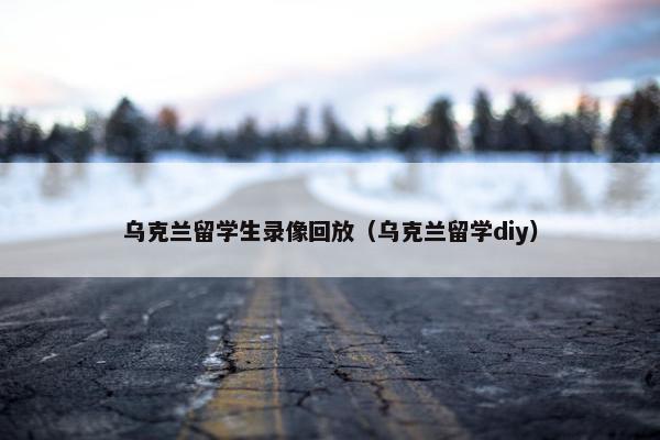 乌克兰留学生录像回放（乌克兰留学diy）