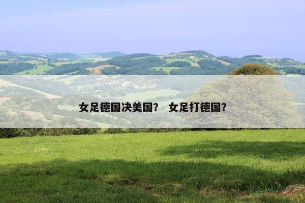 女足德国决美国？ 女足打德国？