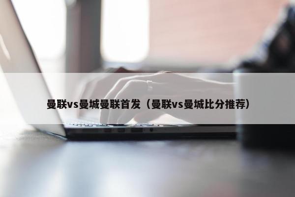 曼联vs曼城曼联首发（曼联vs曼城比分推荐）