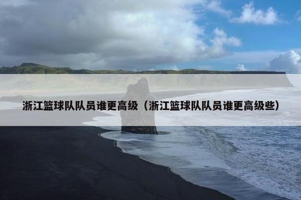 浙江篮球队队员谁更高级（浙江篮球队队员谁更高级些）