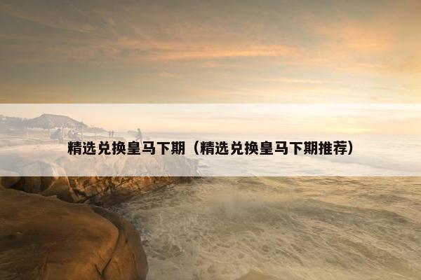 精选兑换皇马下期（精选兑换皇马下期推荐）