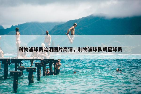 利物浦球员流泪图片高清，利物浦球队明星球员
