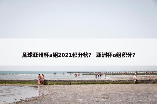 足球亚州杯a组2021积分榜？ 亚洲杯a组积分？