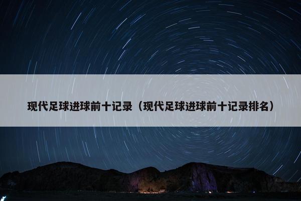 现代足球进球前十记录（现代足球进球前十记录排名）