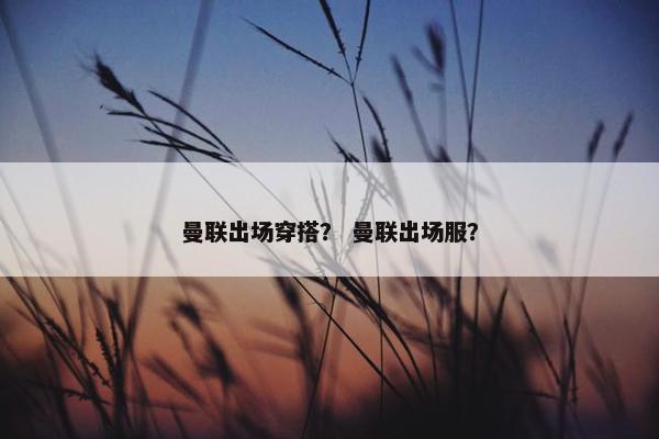 曼联出场穿搭？ 曼联出场服？