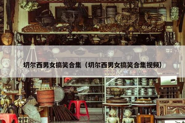 切尔西男女搞笑合集（切尔西男女搞笑合集视频）