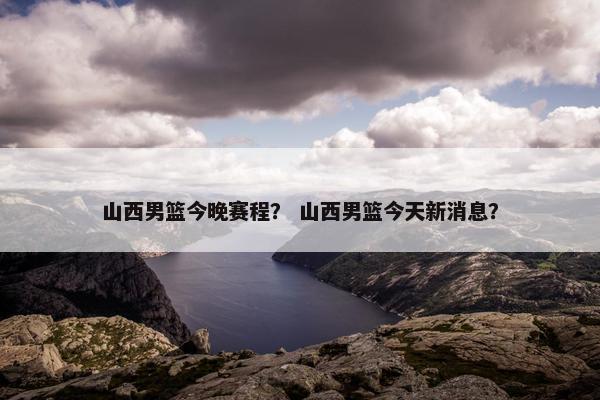 山西男篮今晚赛程？ 山西男篮今天新消息？